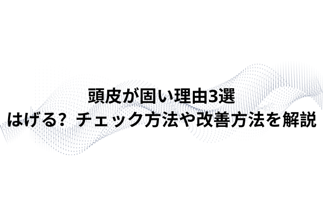 【毛髪診断士監修】頭皮が固い理由3選｜はげる？チェック方法や改善方法を解説